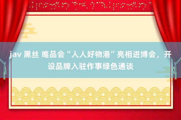 jav 黑丝 唯品会“人人好物港”亮相进博会，开设品牌入驻作事绿色通谈