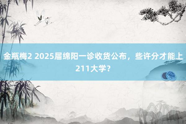 金瓶梅2 2025届绵阳一诊收货公布，些许分才能上211大学？