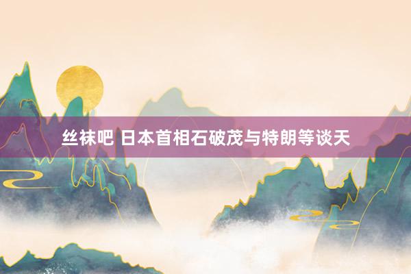 丝袜吧 日本首相石破茂与特朗等谈天