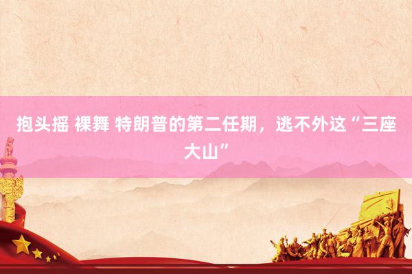 抱头摇 裸舞 特朗普的第二任期，逃不外这“三座大山”
