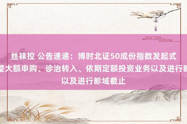 丝袜控 公告速递：博时北证50成份指数发起式基金调整大额申购、诊治转入、依期定额投资业务以及进行畛域截止