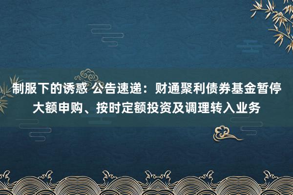制服下的诱惑 公告速递：财通聚利债券基金暂停大额申购、按时定额投资及调理转入业务