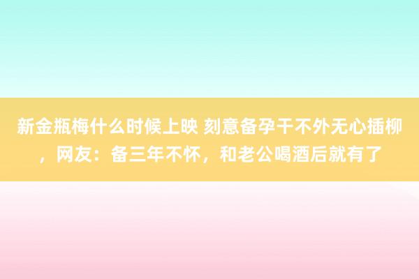 新金瓶梅什么时候上映 刻意备孕干不外无心插柳，网友：备三年不怀，和老公喝酒后就有了