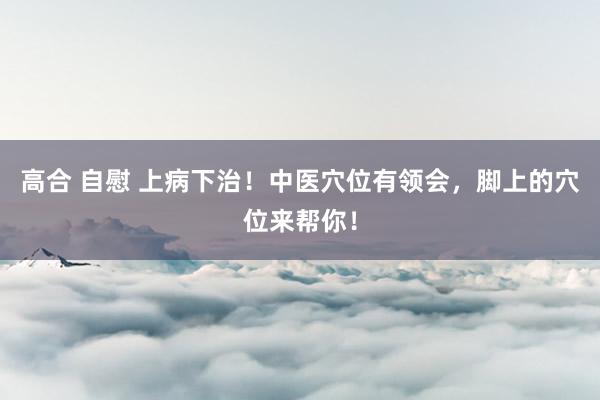 高合 自慰 上病下治！中医穴位有领会，脚上的穴位来帮你！