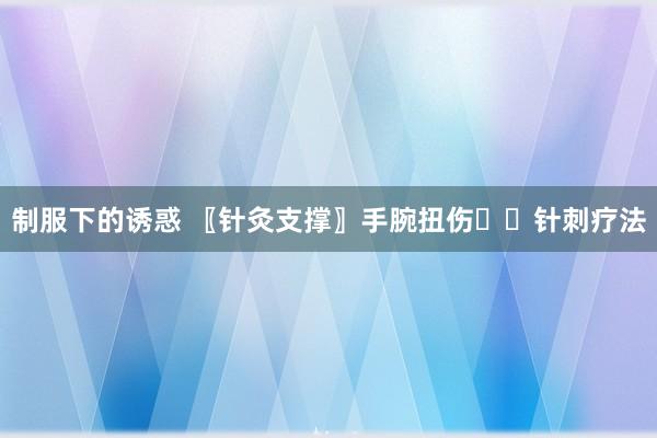 制服下的诱惑 〖针灸支撑〗手腕扭伤✍️针刺疗法