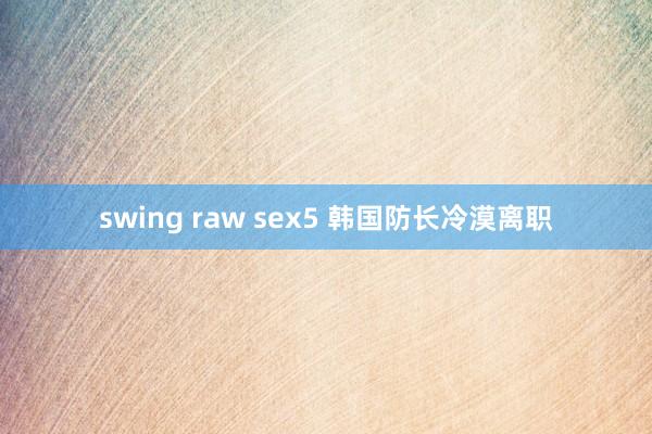 swing raw sex5 韩国防长冷漠离职