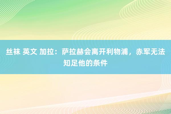 丝袜 英文 加拉：萨拉赫会离开利物浦，赤军无法知足他的条件