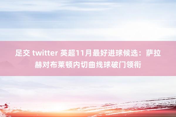 足交 twitter 英超11月最好进球候选:萨拉赫对布莱顿内切曲线球破门领衔