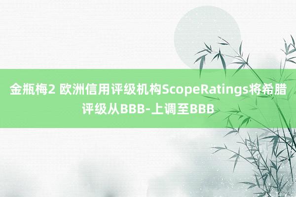 金瓶梅2 欧洲信用评级机构ScopeRatings将希腊评级从BBB-上调至BBB