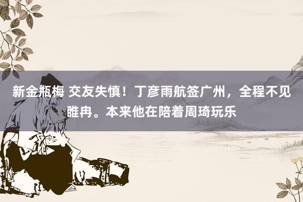 新金瓶梅 交友失慎！丁彦雨航签广州，全程不见睢冉。本来他在陪着周琦玩乐