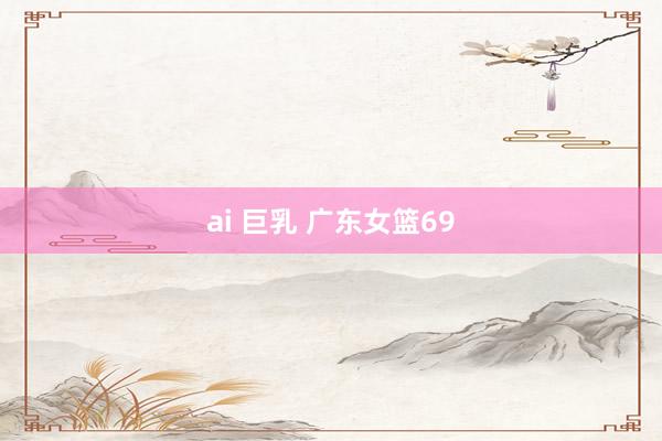 ai 巨乳 广东女篮69