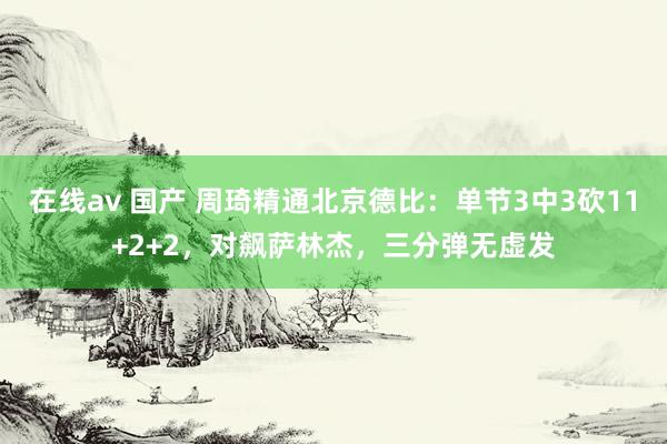 在线av 国产 周琦精通北京德比：单节3中3砍11+2+2，对飙萨林杰，三分弹无虚发