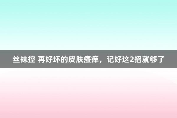 丝袜控 再好坏的皮肤瘙痒，记好这2招就够了