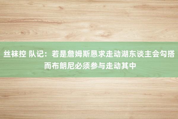 丝袜控 队记：若是詹姆斯恳求走动湖东谈主会勾搭 而布朗尼必须参与走动其中