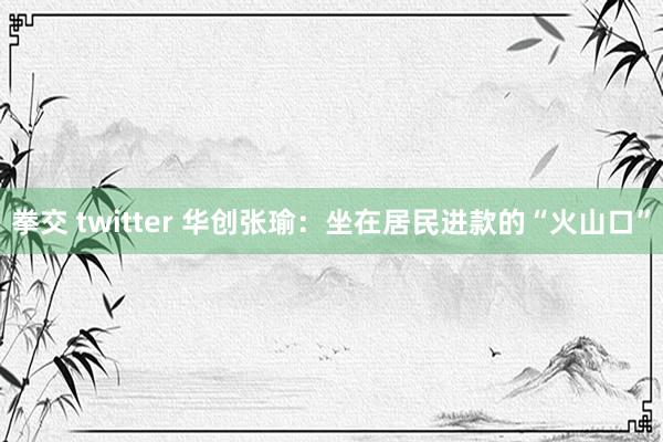 拳交 twitter 华创张瑜：坐在居民进款的“火山口”
