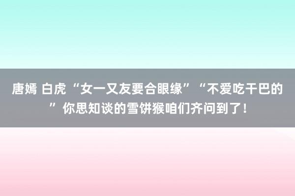 唐嫣 白虎 “女一又友要合眼缘” “不爱吃干巴的” 你思知谈的雪饼猴咱们齐问到了！