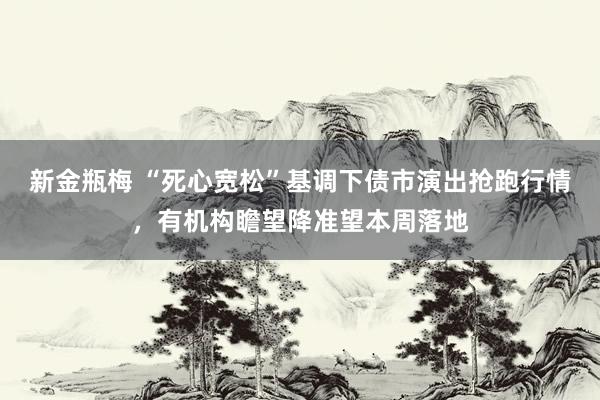 新金瓶梅 “死心宽松”基调下债市演出抢跑行情，有机构瞻望降准望本周落地