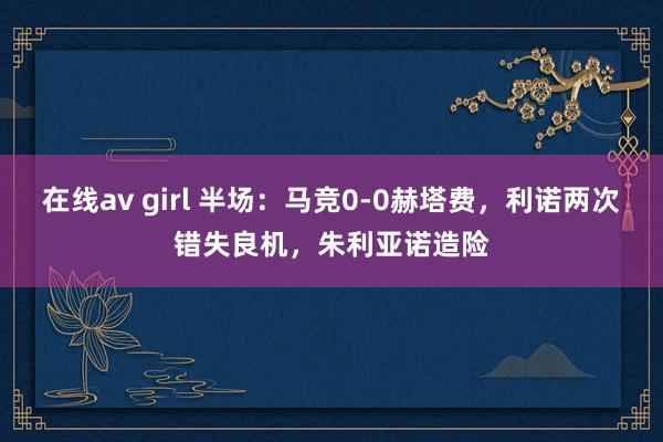 在线av girl 半场:马竞0-0赫塔费,利诺两次错失良机,朱利亚诺造险