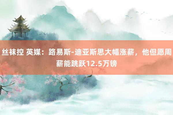 丝袜控 英媒：路易斯-迪亚斯思大幅涨薪，他但愿周薪能跳跃12.5万镑