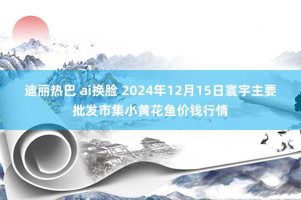 迪丽热巴 ai换脸 2024年12月15日寰宇主要批发市集小黄花鱼价钱行情