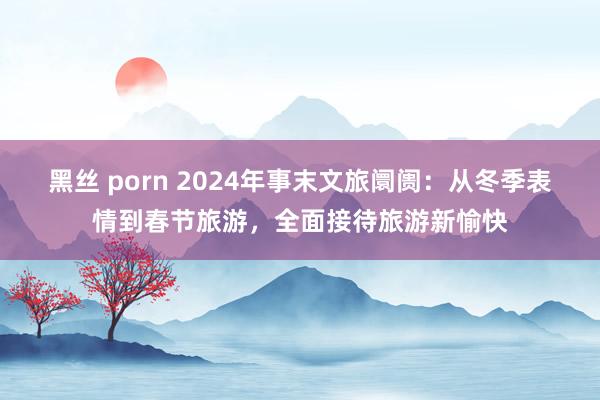 黑丝 porn 2024年事末文旅阛阓：从冬季表情到春节旅游，全面接待旅游新愉快