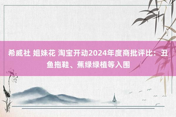 希威社 姐妹花 淘宝开动2024年度商批评比：丑鱼拖鞋、蕉绿绿植等入围