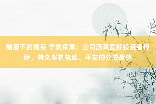 制服下的诱惑 宁波采集：公司历来爱好投资者报酬，持久坚执执续、平安的分成战略