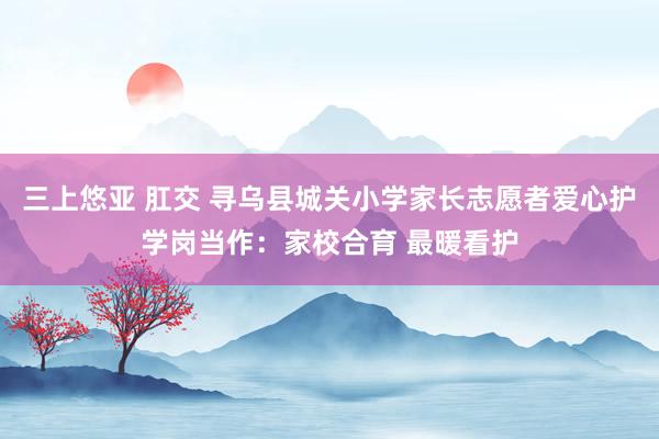 三上悠亚 肛交 寻乌县城关小学家长志愿者爱心护学岗当作：家校合育 最暖看护