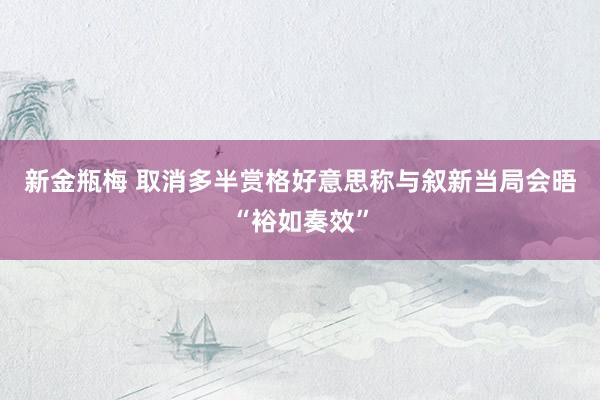 新金瓶梅 取消多半赏格　好意思称与叙新当局会晤“裕如奏效”