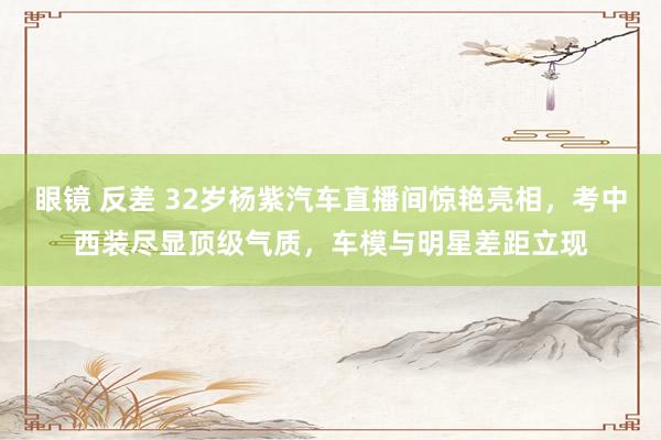 眼镜 反差 32岁杨紫汽车直播间惊艳亮相，考中西装尽显顶级气质，车模与明星差距立现
