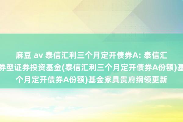 麻豆 av 泰信汇利三个月定开债券A: 泰信汇利三个月如期绽放债券型证券投资基金(泰信汇利三个月定开债券A份额)基金家具贵府纲领更新