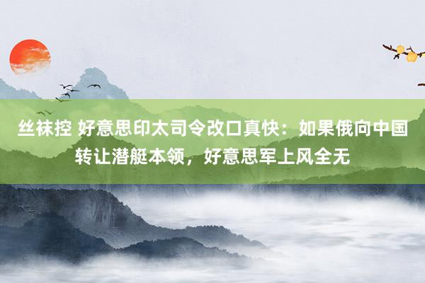 丝袜控 好意思印太司令改口真快：如果俄向中国转让潜艇本领，好意思军上风全无