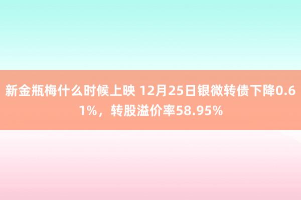新金瓶梅什么时候上映 12月25日银微转债下降0.61%,转股溢价率58.95%