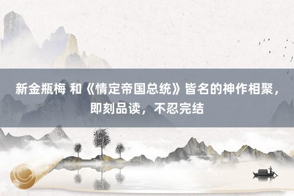新金瓶梅 和《情定帝国总统》皆名的神作相聚，即刻品读，不忍完结