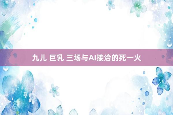 九儿 巨乳 三场与AI接洽的死一火