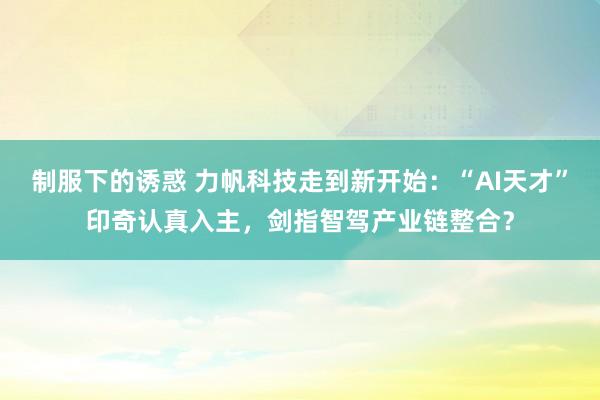 制服下的诱惑 力帆科技走到新开始：“AI天才”印奇认真入主，剑指智驾产业链整合？