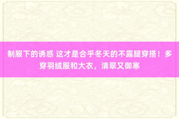 制服下的诱惑 这才是合乎冬天的不露腿穿搭！多穿羽绒服和大衣，清翠又御寒