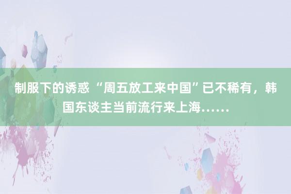 制服下的诱惑 “周五放工来中国”已不稀有，韩国东谈主当前流行来上海……