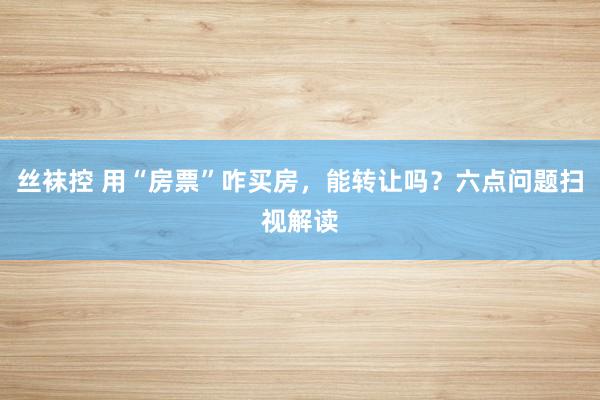 丝袜控 用“房票”咋买房，能转让吗？六点问题扫视解读