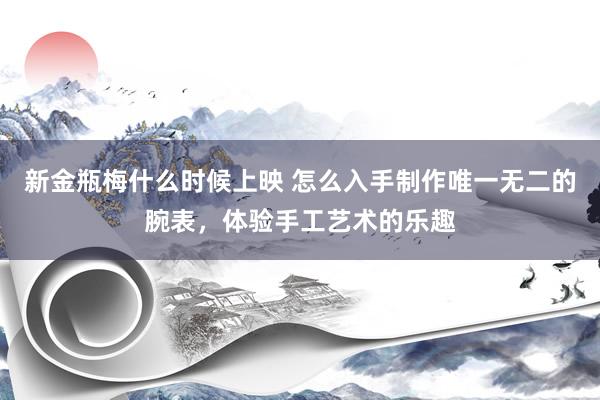 新金瓶梅什么时候上映 怎么入手制作唯一无二的腕表，体验手工艺术的乐趣