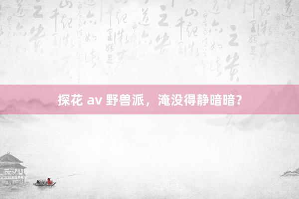 探花 av 野兽派，淹没得静暗暗？