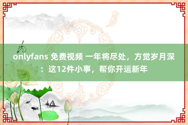 onlyfans 免费视频 一年将尽处，方觉岁月深：这12件小事，帮你开运新年