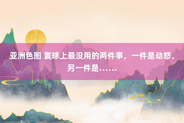 亚洲色图 寰球上最没用的两件事，一件是动怒，另一件是……