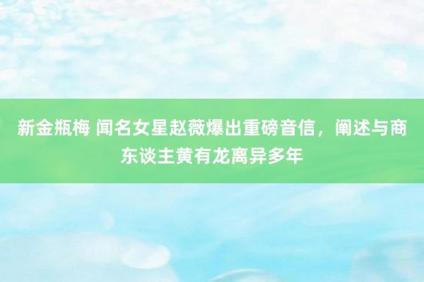 新金瓶梅 闻名女星赵薇爆出重磅音信，阐述与商东谈主黄有龙离异多年