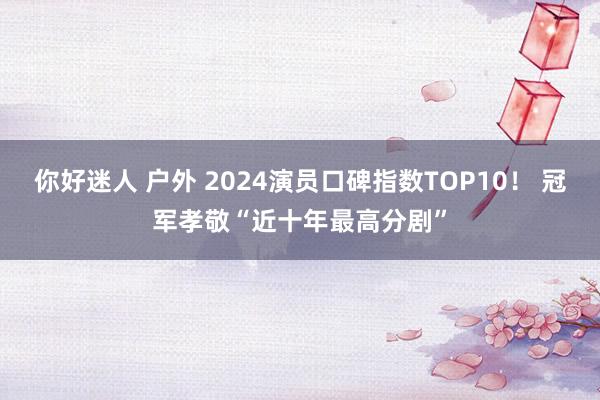 你好迷人 户外 2024演员口碑指数TOP10！ 冠军孝敬“近十年最高分剧”