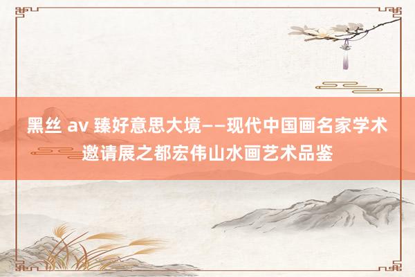 黑丝 av 臻好意思大境——现代中国画名家学术邀请展之都宏伟山水画艺术品鉴