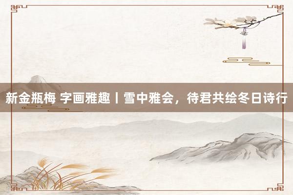 新金瓶梅 字画雅趣丨雪中雅会，待君共绘冬日诗行