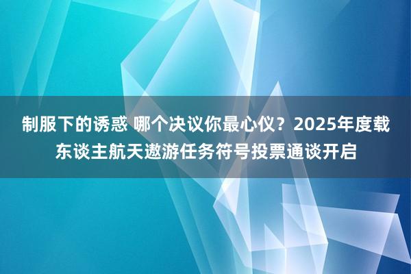 制服下的诱惑 哪个决议你最心仪？2025年度载东谈主航天遨游任务符号投票通谈开启