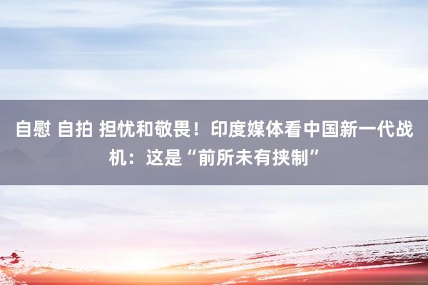 自慰 自拍 担忧和敬畏！印度媒体看中国新一代战机：这是“前所未有挟制”