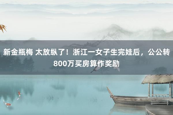 新金瓶梅 太放纵了！浙江一女子生完娃后，公公转800万买房算作奖励